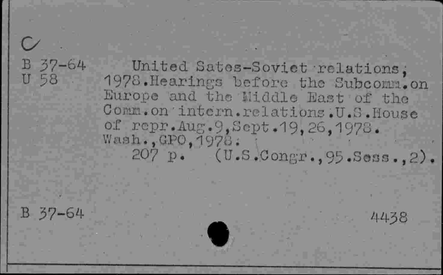 ﻿
B 37-64
U 58
United Satos-Soviet relations, 1978.Hearings before the Subcowi.on Europe and the Middle East of the Corm.on'intern.relations.U.S.House of repr.Aug.9,Sept.19,26,1973. Wash.,GPO,1978. :
207 p.	(U.S.Congr.,95.Sess.,2).
B 37-64
4438